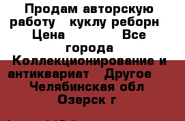 Продам авторскую работу - куклу-реборн › Цена ­ 27 000 - Все города Коллекционирование и антиквариат » Другое   . Челябинская обл.,Озерск г.